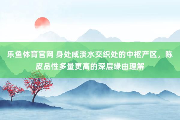 乐鱼体育官网 身处咸淡水交织处的中枢产区，陈皮品性多量更高的深层缘由理解