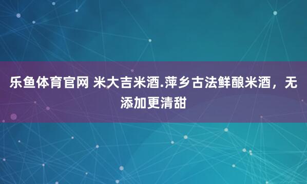 乐鱼体育官网 米大吉米酒.萍乡古法鲜酿米酒，无添加更清甜
