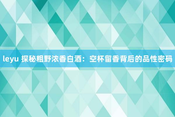 leyu 探秘粗野浓香白酒：空杯留香背后的品性密码