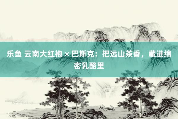 乐鱼 云南大红袍 × 巴斯克：把远山茶香，藏进绵密乳酪里