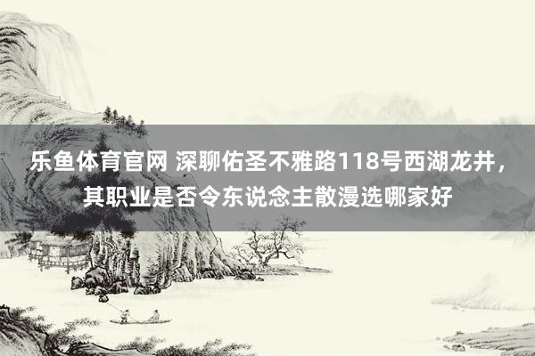 乐鱼体育官网 深聊佑圣不雅路118号西湖龙井，其职业是否令东说念主散漫选哪家好