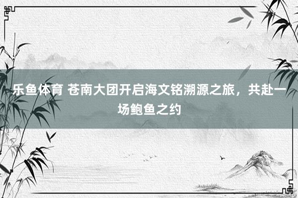 乐鱼体育 苍南大团开启海文铭溯源之旅，共赴一场鲍鱼之约
