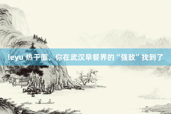 leyu 热干面，你在武汉早餐界的“强敌”找到了