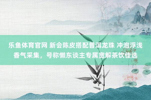 乐鱼体育官网 新会陈皮搭配普洱龙珠 冲泡浮浅香气采集，号称懒东谈主专属宽解茶饮佳选