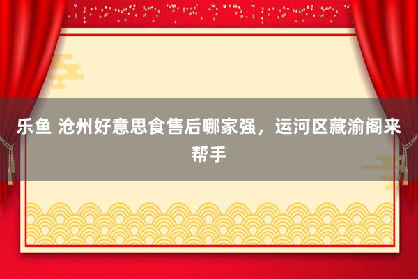 乐鱼 沧州好意思食售后哪家强，运河区藏渝阁来帮手