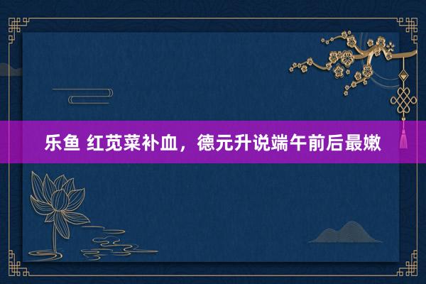 乐鱼 红苋菜补血，德元升说端午前后最嫩