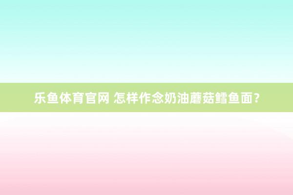 乐鱼体育官网 怎样作念奶油蘑菇鳕鱼面？