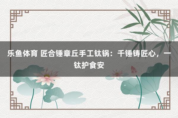 乐鱼体育 匠合锤章丘手工钛锅：千锤铸匠心，一钛护食安