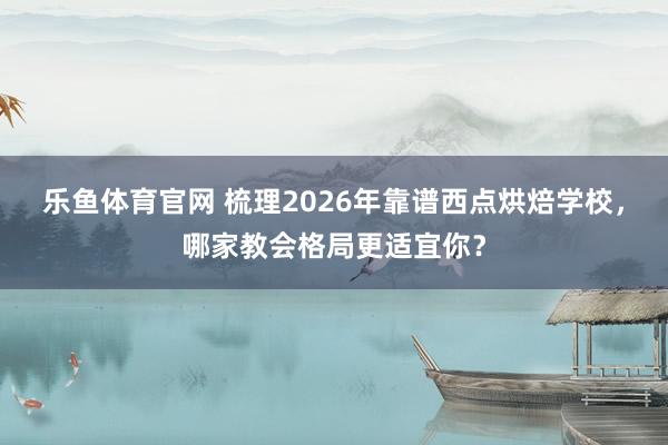 乐鱼体育官网 梳理2026年靠谱西点烘焙学校，哪家教会格局更适宜你？