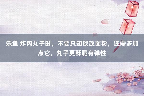 乐鱼 炸肉丸子时，不要只知谈放面粉，还需多加点它，丸子更酥脆有弹性