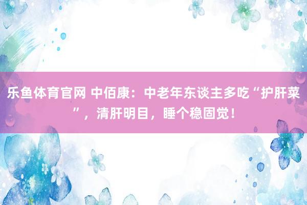 乐鱼体育官网 中佰康：中老年东谈主多吃“护肝菜”，清肝明目，睡个稳固觉！