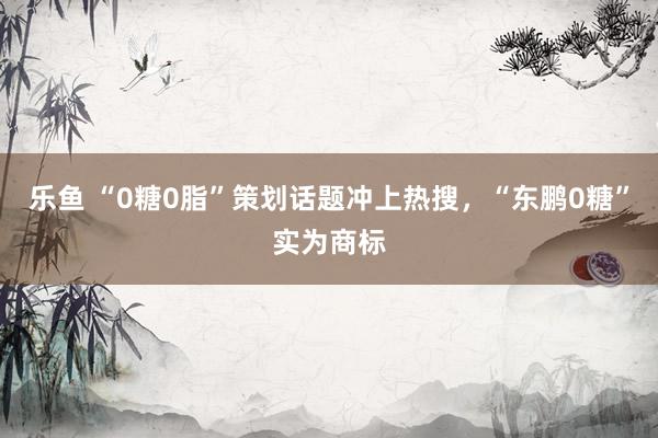 乐鱼 “0糖0脂”策划话题冲上热搜，“东鹏0糖”实为商标