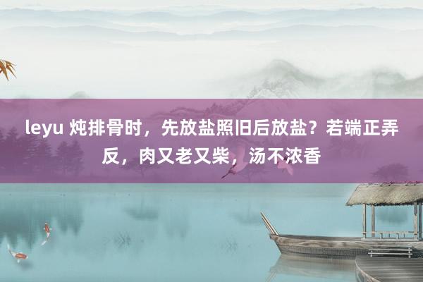 leyu 炖排骨时，先放盐照旧后放盐？若端正弄反，肉又老又柴，汤不浓香
