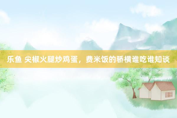 乐鱼 尖椒火腿炒鸡蛋，费米饭的骄横谁吃谁知谈