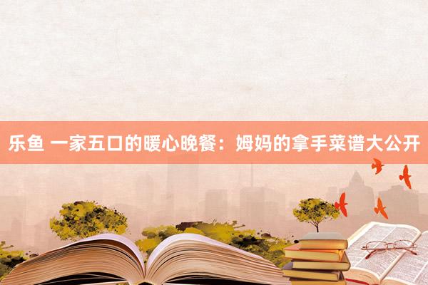 乐鱼 一家五口的暖心晚餐：姆妈的拿手菜谱大公开