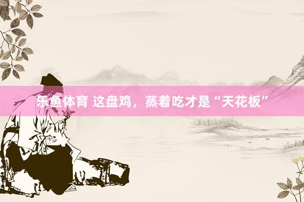 乐鱼体育 这盘鸡，蒸着吃才是“天花板”