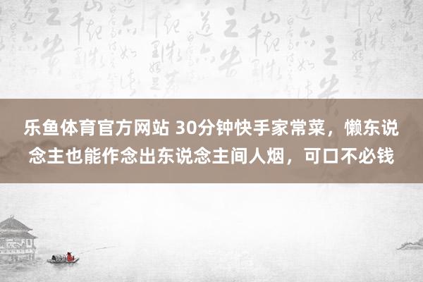 乐鱼体育官方网站 30分钟快手家常菜，懒东说念主也能作念出东说念主间人烟，可口不必钱