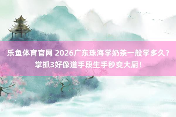 乐鱼体育官网 2026广东珠海学奶茶一般学多久？掌抓3好像道手段生手秒变大厨！
