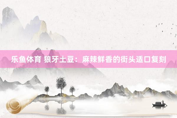 乐鱼体育 狼牙土豆：麻辣鲜香的街头适口复刻