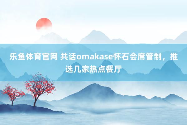 乐鱼体育官网 共话omakase怀石会席管制，推选几家热点餐厅
