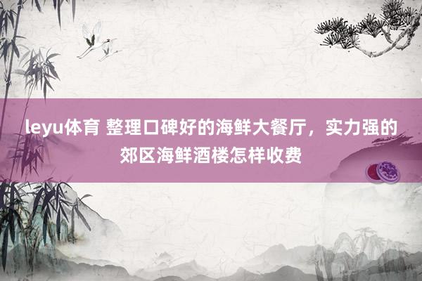 leyu体育 整理口碑好的海鲜大餐厅，实力强的郊区海鲜酒楼怎样收费