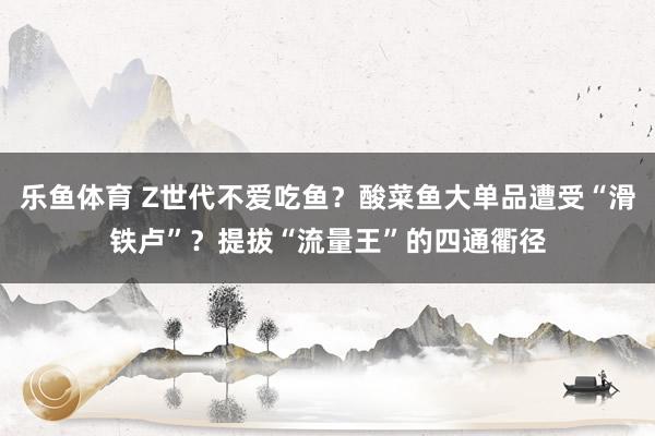 乐鱼体育 Z世代不爱吃鱼？酸菜鱼大单品遭受“滑铁卢”？提拔“流量王”的四通衢径