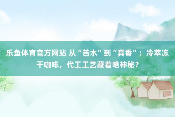 乐鱼体育官方网站 从“苦水”到“真香”：冷萃冻干咖啡，代工工艺藏着啥神秘？