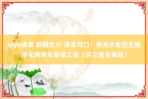 leyu体育 刺桐炊火·净享可口：泉州水轮回无烟净化烧烤车靠谱之选（环之盾专属版）