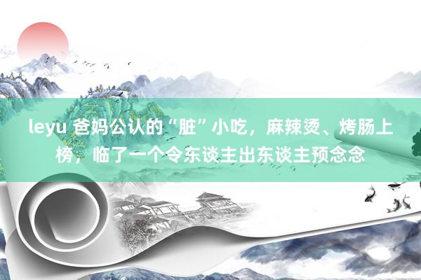 leyu 爸妈公认的“脏”小吃，麻辣烫、烤肠上榜，临了一个令东谈主出东谈主预念念