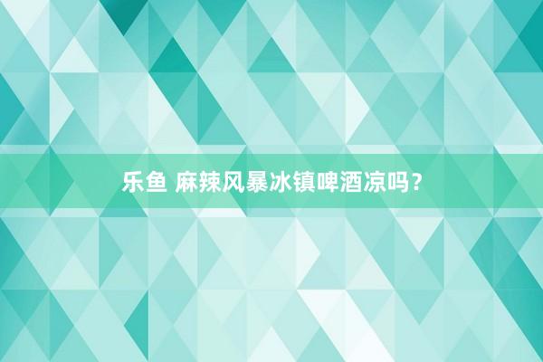 乐鱼 麻辣风暴冰镇啤酒凉吗？