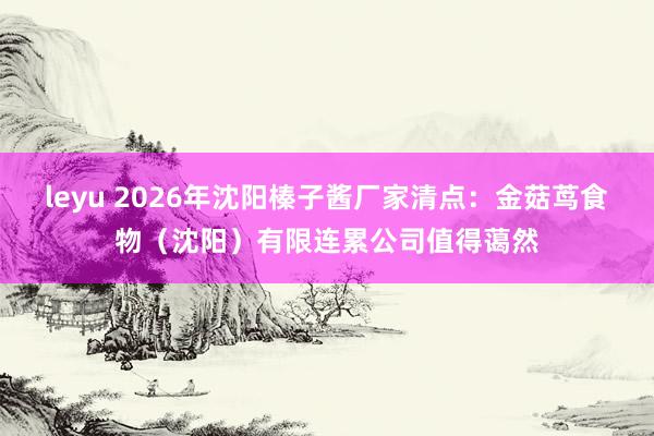 leyu 2026年沈阳榛子酱厂家清点：金菇茑食物（沈阳）有限连累公司值得蔼然
