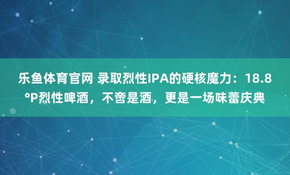 乐鱼体育官网 录取烈性IPA的硬核魔力：18.8°P烈性啤酒，不啻是酒，更是一场味蕾庆典