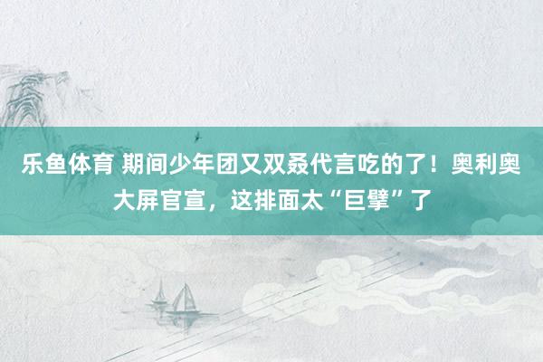 乐鱼体育 期间少年团又双叒代言吃的了！奥利奥大屏官宣，这排面太“巨擘”了