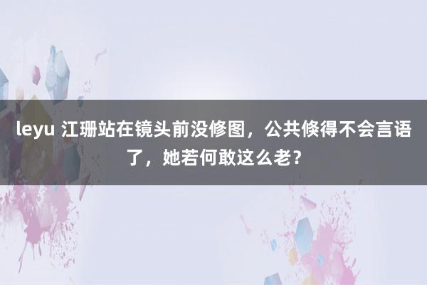 leyu 江珊站在镜头前没修图，公共倏得不会言语了，她若何敢这么老？
