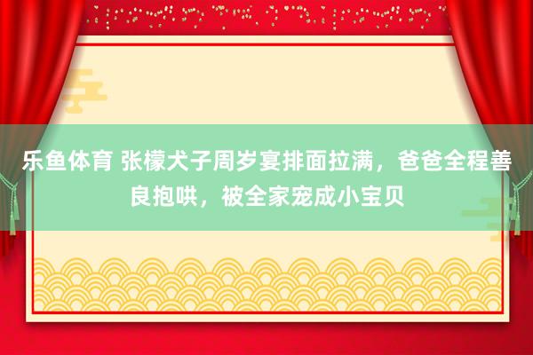 乐鱼体育 张檬犬子周岁宴排面拉满，爸爸全程善良抱哄，被全家宠成小宝贝