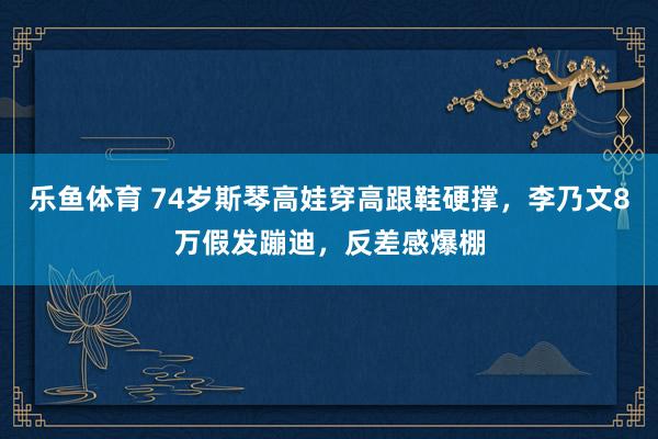 乐鱼体育 74岁斯琴高娃穿高跟鞋硬撑，李乃文8万假发蹦迪，反差感爆棚