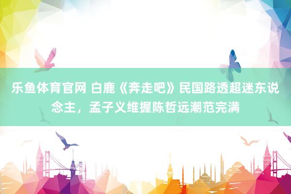 乐鱼体育官网 白鹿《奔走吧》民国路透超迷东说念主，孟子义维握陈哲远潮范完满