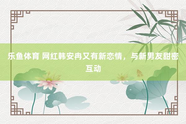 乐鱼体育 网红韩安冉又有新恋情，与新男友甜密互动
