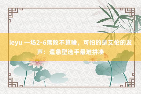 leyu 一场2-6落败不算啥，可怕的是艾伦的发声：遑急型选手最难拼凑