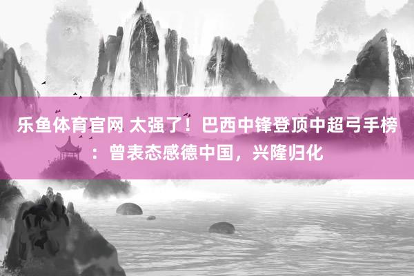 乐鱼体育官网 太强了！巴西中锋登顶中超弓手榜：曾表态感德中国，兴隆归化