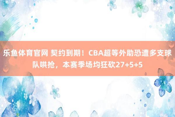 乐鱼体育官网 契约到期！CBA超等外助恐遭多支球队哄抢，本赛季场均狂砍27+5+5