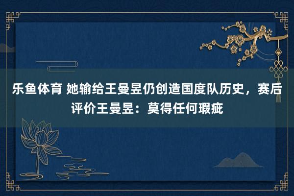 乐鱼体育 她输给王曼昱仍创造国度队历史，赛后评价王曼昱：莫得任何瑕疵