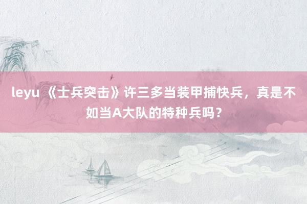 leyu 《士兵突击》许三多当装甲捕快兵，真是不如当A大队的特种兵吗？