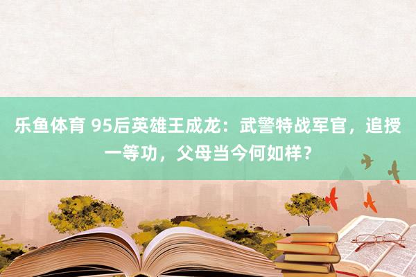 乐鱼体育 95后英雄王成龙：武警特战军官，追授一等功，父母当今何如样？