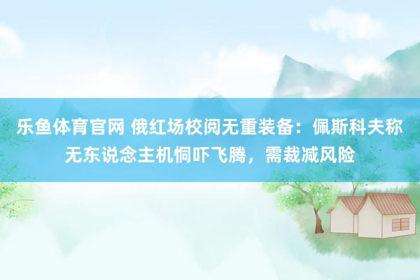 乐鱼体育官网 俄红场校阅无重装备：佩斯科夫称无东说念主机恫吓飞腾，需裁减风险