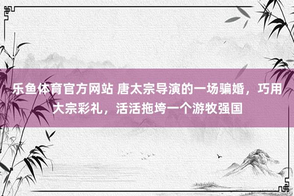 乐鱼体育官方网站 唐太宗导演的一场骗婚，巧用大宗彩礼，活活拖垮一个游牧强国