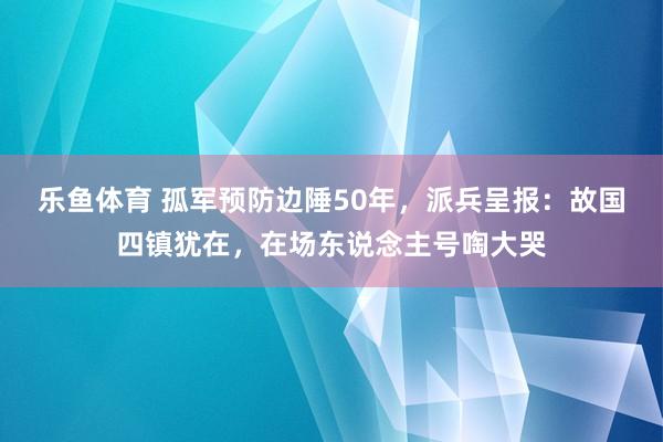 乐鱼体育 孤军预防边陲50年，派兵呈报：故国四镇犹在，在场东说念主号啕大哭