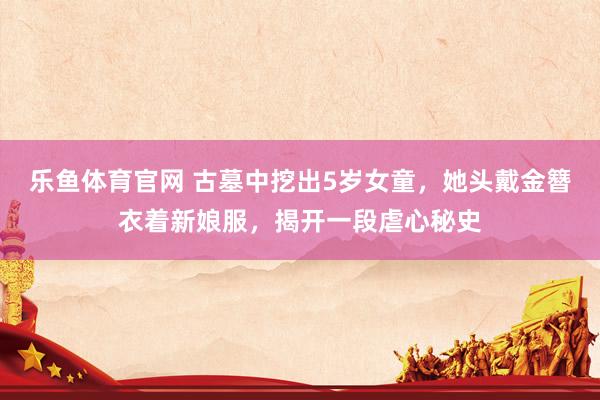 乐鱼体育官网 古墓中挖出5岁女童，她头戴金簪衣着新娘服，揭开一段虐心秘史
