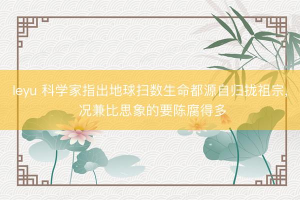 leyu 科学家指出地球扫数生命都源自归拢祖宗， 况兼比思象的要陈腐得多
