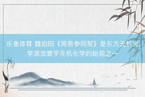 乐鱼体育 魏伯阳《周易参同契》是东方无机化学源流寰宇无机化学的始祖之一